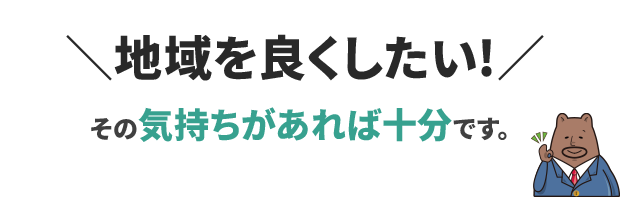 「地域を良くしたい」その気持ちがあれば十分です。