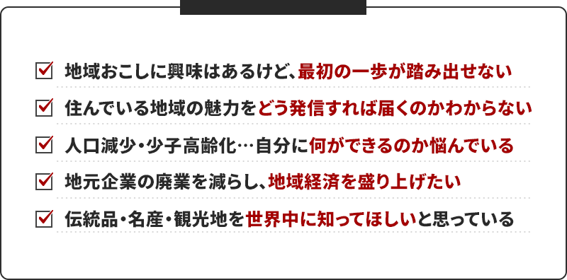 地域おこしに興味はあるけど、 最初の一歩が踏み出せない 住んでいる地域の魅力をどう発信すれば届くのかわからない 人口減少・少子高齢化…自分に 何ができるのか悩んでいる 地元企業の廃業を減らし、 地域経済を盛り上げたい 伝統品・名産・観光地を 世界中に知ってほしいと思っている